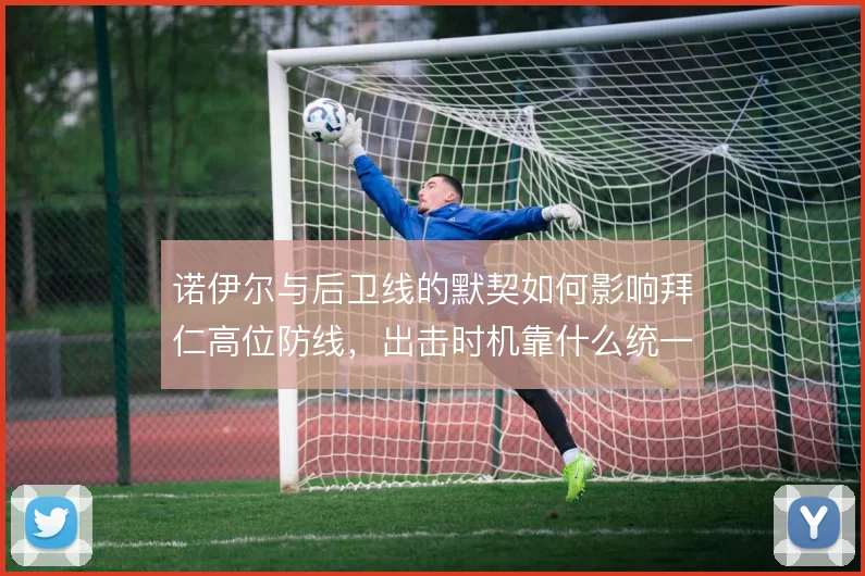 诺伊尔与后卫线的默契如何影响拜仁高位防线，出击时机靠什么统一