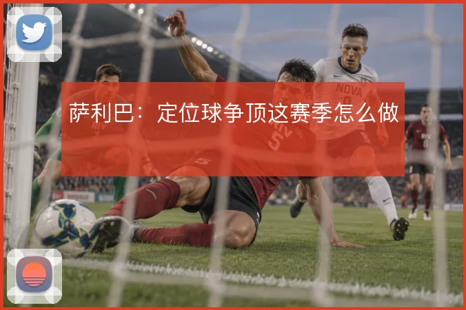 萨利巴：定位球争顶这赛季怎么做