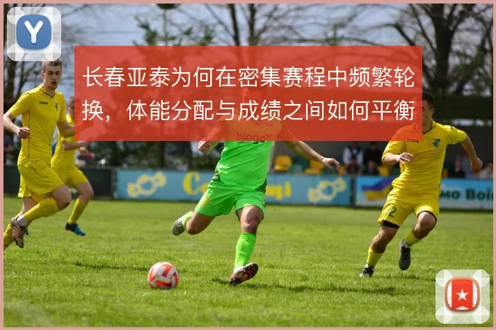 长春亚泰为何在密集赛程中频繁轮换，体能分配与成绩之间如何平衡
