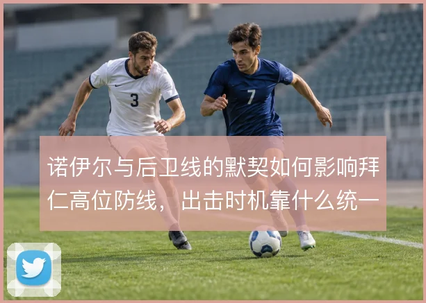 诺伊尔与后卫线的默契如何影响拜仁高位防线，出击时机靠什么统一