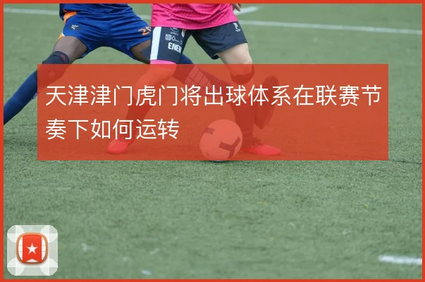 天津津门虎门将出球体系在联赛节奏下如何运转