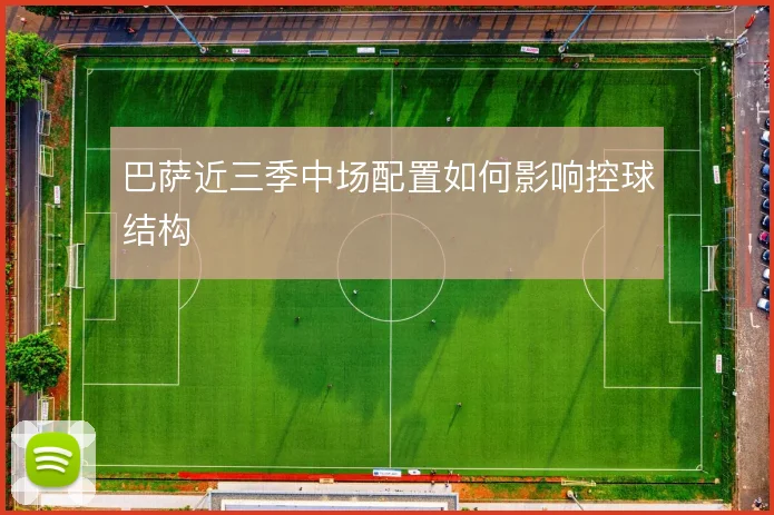 巴萨近三季中场配置如何影响控球结构