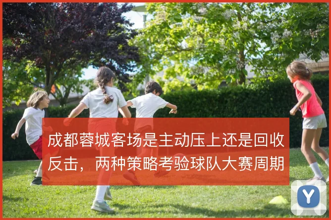 成都蓉城客场是主动压上还是回收反击,两种策略考验球队大赛周期韧性